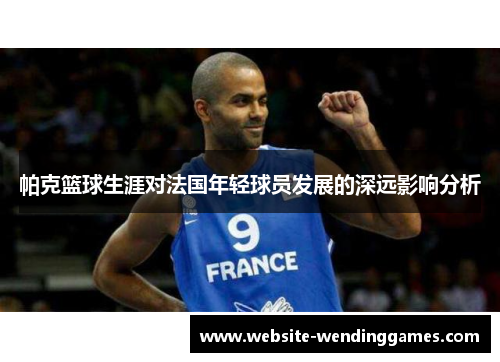 帕克篮球生涯对法国年轻球员发展的深远影响分析